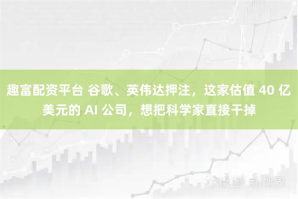 趣富配资平台 谷歌、英伟达押注，这家估值 40 亿美元的 AI 公司，想把科学家直接干掉