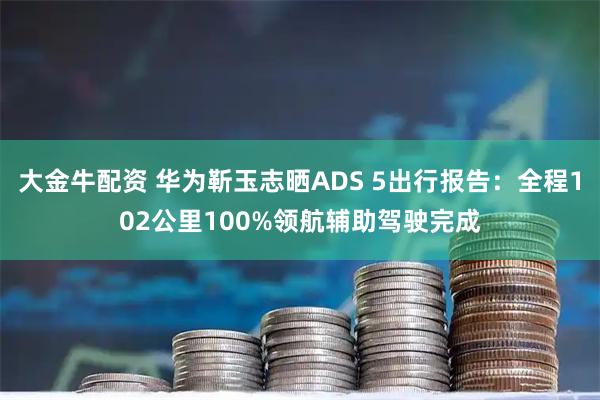 大金牛配资 华为靳玉志晒ADS 5出行报告：全程102公里100%领航辅助驾驶完成