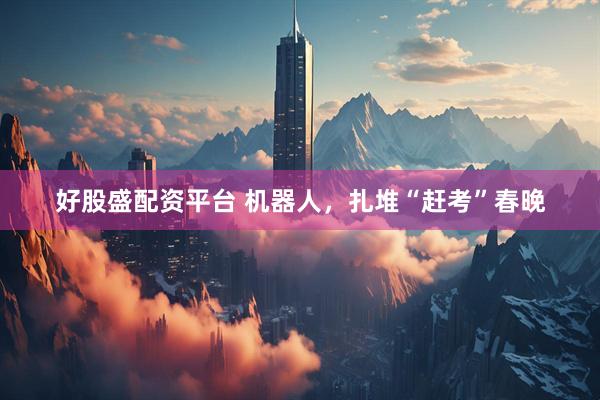 好股盛配资平台 机器人，扎堆“赶考”春晚