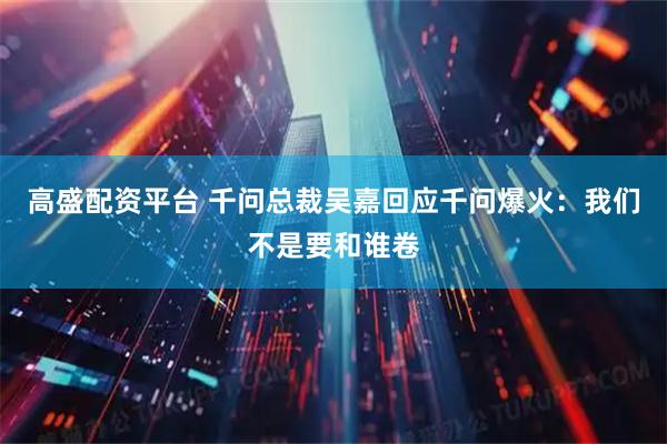 高盛配资平台 千问总裁吴嘉回应千问爆火：我们不是要和谁卷