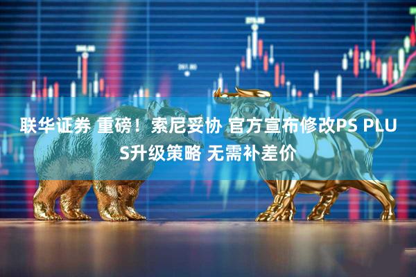 联华证券 重磅！索尼妥协 官方宣布修改PS PLUS升级策略 无需补差价